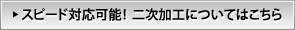 スピード対応可能!二次加工についてはこちら スピード対応可能!二次加工についてはこちら