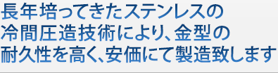 長年培ってきたステンレスの冷間圧造技術により、金型の耐久性を高く、安価にて製造致します 長年培ってきたステンレスの冷間圧造技術により、金型の耐久性を高く、安価にて製造いたしま